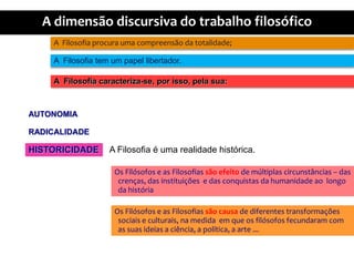 A  Filosofiaprocuraumacompreensãodatotalidade;A  Filosofia tem um papellibertador.A  Filosofiacaracteriza-se, porisso, pelasua:AUTONOMIARADICALIDADEA Filosofia é umarealidadehistórica.HISTORICIDADEOs Filósofos e as Filosofiassãoefeito de múltiplascircunstâncias – das crenças, das instituições  e das conquistasdahumanidadeaolongodahistóriaOs Filósofos e as Filosofiassãocausa de diferentestransformaçõessociais e culturais, namedidaemqueosfilósofosfecundaram com as suasideias a ciência, a política, a arte ...