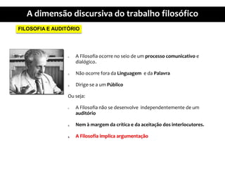 FILOSOFIA E AUDITÓRIOA Filosofiaocorre no seio de um processocomunicativoe dialógico.NãoocorreforadaLinguagem  e daPalavraDirige-se a umPúblicoOuseja:A Filosofianão se desenvolveindependentemente de um auditórioNem à margemdacrítica e daaceitação dos interlocutores.A Filosofiaimplicaargumentação