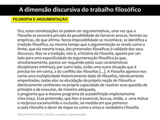 FILOSOFIA E ARGUMENTAÇÃOOra, estastematizaçõessópodem ser argumentativas, umavezque a Filosofia se encontraprivadadapossibilidade de fornecerprovas, formaisouempíricas, do queafirma. Nestaimpossibilidade se reconhece, se identifica a tradiçãofilosófica, aomesmo tempo que a argumentação se revelacomo o limite, queelamesmatraça, das pretensõesfilosóficas à validade dos seusdiscursos. Mas se a tradição, isto é, a históriadaFilosofia, apontapor um ladoparaumaespecificidadedaargumentaçãofilosófica (o que, simultaneamente, parece ser requeridopelassuascaracterísticasdisciplinaresmínimas), poroutrolado, exibeumaoutrasituaçãoque é precisoteremconta, a do conflito das filosofias [...]. A Filosofiaaparece-noscomoumamultiplicidadehistoricamente dada de filosofias, identicamenteempenhadas, todaselasnaelucidaçãodapróprianoção de Filosofia e identicamenteconfiantesnaprópriacapacidade de resolver essaquestão de princípio e de executar, de maneiraadequada,o programaque o mesmoprograma de autodefiniçãoimplicitamenteLhestraça. Essapretensão, quelhes é essencial, leva-as, então, a  umamútua e recíprocaexcomunhão e exclusão, namedidaemquepertencea cadaFilosofia o dever de impor-se como a única e verdadeiraFilosofia.Manuel Maria Carrilho, Verdade, suspeita e argumentação.