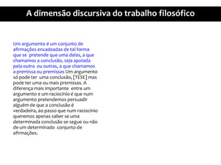 Um argumento é um conjunto de afirmaçõesencadeadas de tal forma que se pretendequeumadelas, a quechamamos a conclusão, sejaapoiadapelaoutraououtras, a quechamamos a premissaoupremissas Um argumentosópodeterumaconclusão, [TESE] maspodeterumaoumaispremissas. A diferençamaisimportante entre um argumento e um raciocínio é que num argumentopretendemospersuadiralguémde que a conclusão é verdadeira, aopassoque num raciocínioqueremosapenassaber se umadeterminadaconclusão se segue ounão de um determinadoconjuntode afirmações.