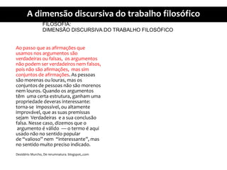 FILOSOFIA:DIMENSÃO DISCURSIVA DO TRABALHO FILOSÓFICOAopassoque as afirmaçõesqueusamosnosargumentossãoverdadeirasoufalsas, osargumentosnãopodem ser verdadeirosnemfalsos, poisnãosãoafirmações, massimconjuntos de afirmações. As pessoassãomorenasoulouras, masosconjuntos de pessoasnãosãomorenosnemlouros. Quandoosargumentostêmumacertaestrutura, ganhamumapropriedadedeverasinteressante: torna-se impossível, oualtamenteimprovável, que as suaspremissassejamVerdadeirase a suaconclusãofalsa. Nessecaso, dizemosque oargumento é válido  — o termo é aquiusadonão no sentido popular de “valioso” nem  “interessante”, mas no sentidomuitoprecisoindicado.DesidérioMurcho, De rerumnatura. blogspot,.com