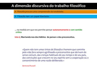 A  Filosofiaprocuraumacompreensãodatotalidade;A  Filosofia tem um papellibertador.... namedidaemquenospermitepensarautonomamente e com sentidocríticoIsto é, libertando-nos dos hábitos  de pensar e dos preconceitos.«Quemnão tem umastintas de filosofia é homemquecaminhapelavidaforasempreagrilhoado a preconceitosquederivam do sensocomum, das crençashabituais do seu tempo e do seupaís,  das convicçõesquecrescem no seuespíritosem a cooperaçãoou o consentimento de umarazãodeliberada.»Bertrand Russell