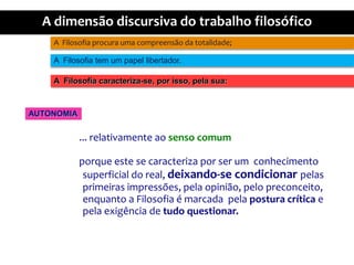 A  Filosofiaprocuraumacompreensãodatotalidade;A  Filosofia tem um papellibertador.A  Filosofiacaracteriza-se, porisso, pelasua:AUTONOMIA... relativamenteaosensocomumporqueeste se caracterizapor ser um  conhecimento superficial do real, deixando-se condicionarpelasprimeirasimpressões, pelaopinião, pelopreconceito, enquanto a Filosofia é marcadapelaposturacrítica e pelaexigência de tudoquestionar.