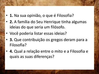 • 1. Na sua opinião, o que é Filosofia? 
• 2. A família do Seu Henrique tinha algumas 
ideias do que seria um filósofo. 
• Você poderia listar essas ideias? 
• 3. Que contribuição os gregos deram para a 
Filosofia? 
• 4. Qual a relação entre o mito e a Filosofia e 
quais as suas diferenças? 
 