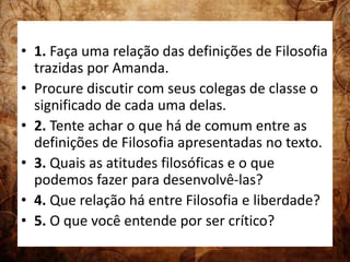 • 1. Faça uma relação das definições de Filosofia 
trazidas por Amanda. 
• Procure discutir com seus colegas de classe o 
significado de cada uma delas. 
• 2. Tente achar o que há de comum entre as 
definições de Filosofia apresentadas no texto. 
• 3. Quais as atitudes filosóficas e o que 
podemos fazer para desenvolvê-las? 
• 4. Que relação há entre Filosofia e liberdade? 
• 5. O que você entende por ser crítico? 
