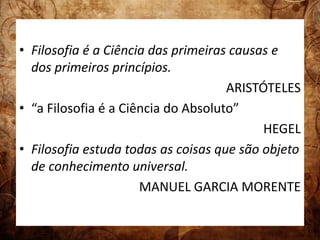 • Filosofia é a Ciência das primeiras causas e 
dos primeiros princípios. 
ARISTÓTELES 
• “a Filosofia é a Ciência do Absoluto” 
HEGEL 
• Filosofia estuda todas as coisas que são objeto 
de conhecimento universal. 
MANUEL GARCIA MORENTE 
 