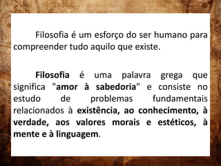 Filosofia é um esforço do ser humano para 
compreender tudo aquilo que existe. 
Filosofia é uma palavra grega que 
significa "amor à sabedoria" e consiste no 
estudo de problemas fundamentais 
relacionados à existência, ao conhecimento, à 
verdade, aos valores morais e estéticos, à 
mente e à linguagem. 
 