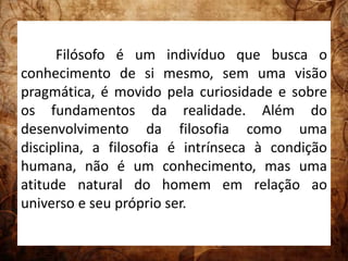 Filósofo é um indivíduo que busca o 
conhecimento de si mesmo, sem uma visão 
pragmática, é movido pela curiosidade e sobre 
os fundamentos da realidade. Além do 
desenvolvimento da filosofia como uma 
disciplina, a filosofia é intrínseca à condição 
humana, não é um conhecimento, mas uma 
atitude natural do homem em relação ao 
universo e seu próprio ser. 
 