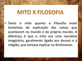 • Tanto o mito quanto a Filosofia eram 
tentativas de explicação das coisas que 
acontecem no mundo e do próprio mundo. A 
diferença é que o mito era uma narrativa 
imaginária, geralmente ligada aos deuses e à 
religião, que tentava explicar os fenômenos. 
 