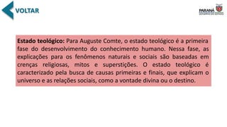 Estado teológico: Para Auguste Comte, o estado teológico é a primeira
fase do desenvolvimento do conhecimento humano. Nessa fase, as
explicações para os fenômenos naturais e sociais são baseadas em
crenças religiosas, mitos e superstições. O estado teológico é
caracterizado pela busca de causas primeiras e finais, que explicam o
universo e as relações sociais, como a vontade divina ou o destino.
 