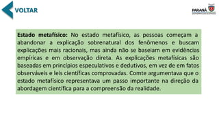 Estado metafísico: No estado metafísico, as pessoas começam a
abandonar a explicação sobrenatural dos fenômenos e buscam
explicações mais racionais, mas ainda não se baseiam em evidências
empíricas e em observação direta. As explicações metafísicas são
baseadas em princípios especulativos e dedutivos, em vez de em fatos
observáveis e leis científicas comprovadas. Comte argumentava que o
estado metafísico representava um passo importante na direção da
abordagem científica para a compreensão da realidade.
 