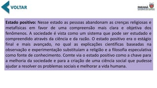Estado positivo: Nesse estado as pessoas abandonam as crenças religiosas e
metafísicas em favor de uma compreensão mais clara e objetiva dos
fenômenos. A sociedade é vista como um sistema que pode ser estudado e
compreendido através da ciência e da razão. O estado positivo era o estágio
final e mais avançado, no qual as explicações científicas baseadas na
observação e experimentação substituíam a religião e a filosofia especulativa
como fonte de conhecimento. Comte via o estado positivo como a chave para
a melhoria da sociedade e para a criação de uma ciência social que pudesse
ajudar a resolver os problemas sociais e melhorar a vida humana.
 