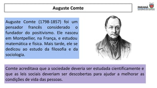 Auguste Comte
Auguste Comte (1798-1857) foi um
pensador francês considerado o
fundador do positivismo. Ele nasceu
em Montpellier, na França, e estudou
matemática e física. Mais tarde, ele se
dedicou ao estudo da filosofia e da
sociologia.
Comte acreditava que a sociedade deveria ser estudada cientificamente e
que as leis sociais deveriam ser descobertas para ajudar a melhorar as
condições de vida das pessoas.
 