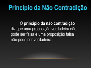 O princípio da não contradição
diz que uma proposição verdadeira não 
pode ser falsa e uma proposição falsa 
não pode ser verdadeira.
 