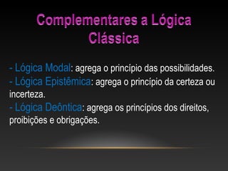 - Lógica Modal: agrega o princípio das possibilidades.
- Lógica Epistêmica: agrega o princípio da certeza ou 
incerteza.
- Lógica Deôntica: agrega os princípios dos direitos, 
proibições e obrigações.
 
