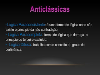 - Lógica Paraconsistente: é uma forma de lógica onde não
existe o princípio da não contradição.
- Lógica Paracompleta: forma de lógica que derroga o
princípio do terceiro excluído.
- Lógica Difusa: trabalha com o conceito de graus de
pertinência.
 