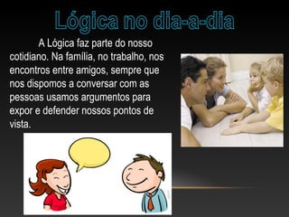 A Lógica faz parte do nosso
cotidiano. Na família, no trabalho, nos
encontros entre amigos, sempre que
nos dispomos a conversar com as
pessoas usamos argumentos para
expor e defender nossos pontos de
vista.
 
