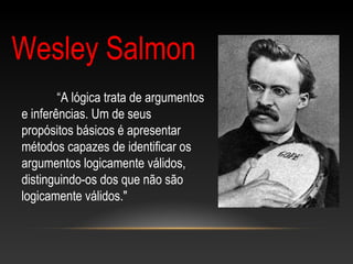 Wesley Salmon
“A lógica trata de argumentos
e inferências. Um de seus
propósitos básicos é apresentar
métodos capazes de identificar os
argumentos logicamente válidos,
distinguindo-os dos que não são
logicamente válidos."
 