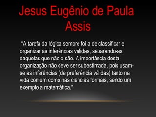 “A tarefa da lógica sempre foi a de classificar e
organizar as inferências válidas, separando-as
daquelas que não o são. A importância desta
organização não deve ser subestimada, pois usam-
se as inferências (de preferência válidas) tanto na
vida comum como nas ciências formais, sendo um
exemplo a matemática."
Jesus Eugênio de Paula
Assis
 