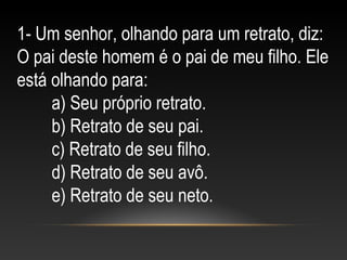 1- Um senhor, olhando para um retrato, diz:
O pai deste homem é o pai de meu filho. Ele
está olhando para:
a) Seu próprio retrato.
b) Retrato de seu pai.
c) Retrato de seu filho.
d) Retrato de seu avô.
e) Retrato de seu neto.
 