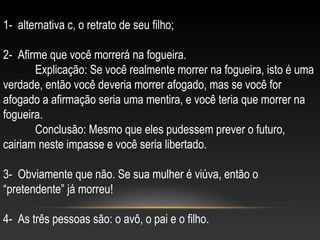 1- alternativa c, o retrato de seu filho;
2- Afirme que você morrerá na fogueira.
Explicação: Se você realmente morrer na fogueira, isto é uma
verdade, então você deveria morrer afogado, mas se você for
afogado a afirmação seria uma mentira, e você teria que morrer na
fogueira.
Conclusão: Mesmo que eles pudessem prever o futuro,
cairiam neste impasse e você seria libertado.
3- Obviamente que não. Se sua mulher é viúva, então o
“pretendente” já morreu!
4- As três pessoas são: o avô, o pai e o filho.
 