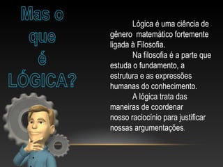 Lógica é uma ciência de
gênero matemático fortemente
ligada à Filosofia.
Na filosofia é a parte que
estuda o fundamento, a
estrutura e as expressões
humanas do conhecimento.
A lógica trata das
maneiras de coordenar
nosso raciocínio para justificar
nossas argumentações.
 