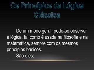 De um modo geral, pode-se observar
a lógica, tal como é usada na filosofia e na
matemática, sempre com os mesmos
princípios básicos.
São eles:
 