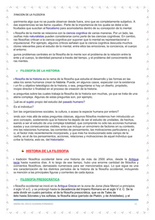 DEFINICION DE LA FILOSOFIA
SANDRA DEL ROCIO HUAMAN FERNANDEZ 11
experimenta algo que no se puede observar desde fuera, sino que es completamente subjetivo. A
estas experiencias se las llama «qualia». Parte de la importancia de los qualia se debe a las
dificultades que suscitan al fisicalismo para acomodarlos dentro de su concepción de lo mental.
La filosofía de la mente se relaciona con la ciencia cognitiva de varias maneras. Por un lado, las
filosofías más naturalistas pueden considerarse como parte de las ciencias cognitivas. En cambio,
otras filosofías critican a la ciencia cognitiva por suponer que lo mental es representacional o
computacional. Por ejemplo, algunos críticos señalan que la ciencia cognitiva descuida muchos
factores relevantes para el estudio de lo mental, entre ellos las emociones, la conciencia, el cuerpo
y el entorno.
Algunos problemas centrales en la filosofía de la mente son el problema de la relación entre la
mente y el cuerpo, la identidad personal a través del tiempo, y el problema del conocimiento de
otras mentes.
 FILOSOFÍA DE LA HISTORIA
La filosofía de la historia es la rama de la filosofía que estudia el desarrollo y las formas en las
cuales los seres humanos crean la historia. Puede, en algunos casos, especular con la existencia
de un fin u objetivo teleológico de la historia, o sea, preguntarse si hay un diseño, propósito,
principio director o finalidad en el proceso de creación de la historia.
Las preguntas sobre las cuales trabaja la filosofía de la historia son muchas, ya que se trata de una
materia compleja. Algunas de estas preguntas son, por ejemplo,
¿Cuál es el sujeto propio del estudio del pasado humano?
¿Es el individuo?
¿Son las organizaciones sociales, la cultura, o acaso la especie humana por entero?
Yendo aún más allá de estas preguntas clásicas, algunos filósofos modernos han introducido un
nuevo concepto, sosteniendo que la historia ha dejado de ser el estudio de unidades, de hechos,
pasando a ser el estudio de una compleja totalidad, que comprende no sólo las acciones humanas
pasadas y sus consecuencias visibles, sino que incluye un sinnúmero de factores en su contexto,
como las relaciones humanas, las corrientes de pensamiento, las motivaciones particulares y, tal
vez, el factor más recientemente incorporado, y que más ha revolucionado este campo de la
filosofía, es el de los pensamientos, acciones, relaciones y motivaciones de aquel individuo que
escribe la historia, esto es, del historiador.
HISTORIA DE LA FILOSOFIA
La tradición filosófica occidental tiene una historia de más de 2500 años, desde la Antigua
Grecia hasta nuestros días. A lo largo de ese tiempo, hubo una enorme cantidad de filósofos y
movimientos filosóficos, demasiado numerosos para ser mencionados aquí. Lo que sigue es una
mera caracterización de los distintos períodos de la historia de la filosofía occidental, incluyendo
una mención a las principales figuras y corrientes de cada época.
 FILOSOFÍA PRESOCRÁTICA
La filosofía occidental se inició en la Antigua Grecia en la zona de Jonia (Asia Menor) a principios
del siglo VI a.C. y se prolongó hasta la decadencia del Imperio Romano en el siglo V d. C. Se la
puede dividir en cuatro períodos: el de la filosofía presocrática, que va de Tales de
Mileto hasta Sócrates y los sofistas, la filosofía ática (período de Platón, y de Aristóteles), y el
 