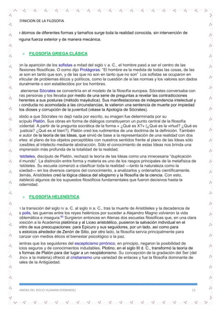 DEFINICION DE LA FILOSOFIA
SANDRA DEL ROCIO HUAMAN FERNANDEZ 13
de átomos de diferentes formas y tamaños surge toda la realidad conocida, sin intervención de
ninguna fuerza exterior y de manera mecánica.
 FILOSOFÍA GRIEGA CLÁSICA
Con la aparición de los sofistas a mitad del siglo V a. C., el hombre pasó a ser el centro de las
reflexiones filosóficas. O como dijo Protágoras: “El hombre es la medida de todas las cosas, de las
que son en tanto que son, y de las que no son en tanto que no son” Los sofistas se ocuparon en
particular de problemas éticos y políticos, como la cuestión de si las normas y los valores son dados
naturalmente o son establecidos por los hombres.
El ateniense Sócrates se convertiría en el modelo de la filosofía europea. Sócrates conversaba con
otras personas y los llevaba por medio de una serie de preguntas a revelar las contradicciones
inherentes a sus posturas (método mayéutica). Sus manifestaciones de independencia intelectual y
su conducta no acomodada a las circunstancias, le valieron una sentencia de muerte por impiedad
a los dioses y corrupción de la juventud (véase la Apología de Sócrates).
Debido a que Sócrates no dejó nada por escrito, su imagen fue determinada por su
discípulo Platón. Sus obras en forma de diálogos constituyeron un punto central de la filosofía
occidental. A partir de la pregunta socrática de la forma « ¿Qué es X?» (¿Qué es la virtud? ¿Qué es
la justicia? ¿Qué es el bien?), Platón creó los rudimentos de una doctrina de la definición. También
fue autor de la teoría de las Ideas, que sirvió de base a la representación de una realidad con dos
partes: el plano de los objetos perceptibles con nuestros sentidos frente al plano de las Ideas sólo
accesibles al intelecto mediante abstracción. Sólo el conocimiento de estas Ideas nos brinda una
comprensión más profunda de la totalidad de la realidad.
Aristóteles, discípulo de Platón, rechazó la teoría de las Ideas como una innecesaria “duplicación
del mundo”. La distinción entre forma y materia es uno de los rasgos principales de la metafísica de
Aristóteles. Su escuela comenzó a clasificar toda la realidad —tanto la naturaleza como la
sociedad— en los diversos campos del conocimiento, a analizarlos y ordenarlos científicamente.
Además, Aristóteles creó la lógica clásica del silogismo y la filosofía de la ciencia. Con esto,
estableció algunos de los supuestos filosóficos fundamentales que fueron decisivos hasta la
modernidad.
 FILOSOFÍA HELENÍSTICA
En la transición del siglo IV a. C. al siglo III a. C., tras la muerte de Aristóteles y la decadencia de
las polis, las guerras entre los reyes helénicos por suceder a Alejandro Magno volvieron la vida
problemática e insegura.60
Surgieron entonces en Atenas dos escuelas filosóficas que, en una clara
oposición a la Academia platónica y al Liceo aristotélico, pusieron la salvación individual en el
centro de sus preocupaciones: para Epicuro y sus seguidores, por un lado, así como para
los estoicos alrededor de Zenón de Sitio, por otro lado, la filosofía servía principalmente para
alcanzar con medios éticos el bienestar psicológico o la paz.
Mientras que los seguidores del escepticismo pirrónico, en principio, negaron la posibilidad de
juicios seguros y de conocimientos indudables, Plotino, en el siglo III d. C., transformó la teoría de
las formas de Platón para dar lugar a un neoplatonismo. Su concepción de la gradación del Ser (del
«Uno» a la materia) ofreció al cristianismo una variedad de enlaces y fue la filosofía dominante de
finales de la Antigüedad.
 