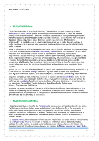 DEFINICION DE LA FILOSOFIA
SANDRA DEL ROCIO HUAMAN FERNANDEZ 14
 FILOSOFÍA MEDIEVAL
La filosofía medieval es la filosofía de Europa y Oriente Medio durante lo que hoy se llama
el Medioevo o la Edad Media, que se extiende aproximadamente desde la caída del Imperio
Romano hasta el Renacimiento. La filosofía medieval se caracteriza principalmente por intentar
conciliar las doctrinas cristianas (pero también judías e islámicas) con la filosofía heredada de la
antigüedad clásica. Algunas de estas doctrinas fueron especialmente difíciles (como
la encarnación y la trinidad), pero el esfuerzo por resolverlas fue el motor de gran parte de la
filosofía medieval, y llevó a desarrollar conceptos, teorías y distinciones que heredaría toda la
filosofía posterior.
Aunque la influencia de la filosofía pagana fue crucial para la filosofía medieval, la gran mayoría de
los textos de autores clave como Platón, Aristóteles y Plotino fueron inaccesibles a los estudiosos
medievales. Los medievales tuvieron acceso al pensamiento de estos y otros autores
principalmente a través del trabajo de autores patricios como Tertuliano, Ambrosio y Boecio, y de
autores paganos como Cicerón y Séneca. En los siglos XII y XIII, sin embargo, una gran cantidad
de trabajos de Aristóteles reingresaron a Europa desde el mundo islámico, influenciando
enormemente a la filosofía. Este importante hecho permite dividir a la filosofía medieval en dos
períodos: el período antes del reingreso de Aristóteles, y el período durante y después de su
reingreso.
El primer período fue marcadamente platónico, con un estilo generalmente ameno y asistemático, y
sin una distinción clara entre teología y filosofía. Algunos de los autores más importantes
fueron Agustín de Hipona, Boecio, Juan Escoto Erígena, Anselmo de Canterbury y Pedro Abelardo.
El segundo período fue más aristotélico. Asistió a la creación de las universidades, a una mayor
profesionalización y sistematización de la filosofía, a nuevas traducciones y a nuevas formas de
enseñanza. La escolástica fue el movimiento teológico y filosófico dominante, y entre los autores
clave estuvieron Ramón Llull, Tomás de Aquino, Juan Duns Scoto, Guillermo de
Ockham y Buenaventura de Fidanza.
Algunos de los temas centrales a lo largo de la filosofía medieval fueron: la relación entre la fe y
la razón, la existencia y unidad de Dios, la cuestión de la compatibilidad entre atributos divinos;
el problema del mal; el problema de la compatibilidad de la omnisciencia divina con el libre albedrío;
el problema de los universales y la causalidad.
 FILOSOFÍA RENACENTISTA
La filosofía renacentista, o filosofía del Renacimiento, se desarrolló principalmente entre los siglos
XV y XVI, comenzando en Italia y avanzando hacia el resto de Europa. En el Renacimiento, la
filosofía todavía era un campo muy amplio que abarcaba los estudios que hoy se asignan a
varias ciencias distintas, así como a la teología. Teniendo eso en cuenta, los tres campos de la
filosofía que más atención y desarrollo recibieron fueron la filosofía política, el humanismo y
la filosofía natural.
En la filosofía política, las rivalidades entre los estados nacionales, sus crisis internas y el comienzo
de la colonización de América renovaron el interés por problemas acerca de la naturaleza y
moralidad del poder político, la unidad nacional, la seguridad interna, el poder del Estado y la
justicia internacional. En este campo destacaron los trabajos de Nicolás Maquiavelo y Jean Bodin.
 
