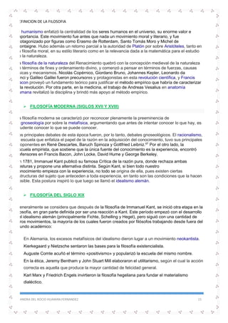 DEFINICION DE LA FILOSOFIA
SANDRA DEL ROCIO HUAMAN FERNANDEZ 15
El humanismo enfatizó la centralidad de los seres humanos en el universo, su enorme valor e
importancia. Este movimiento fue antes que nada un movimiento moral y literario, y fue
protagonizado por figuras como Erasmo de Rotterdam, Santo Tomás Moro y Michel de
Montaigne. Hubo además un retorno parcial a la autoridad de Platón por sobre Aristóteles, tanto en
su filosofía moral, en su estilo literario como en la relevancia dada a la matemática para el estudio
de la naturaleza.
La filosofía de la naturaleza del Renacimiento quebró con la concepción medieval de la naturaleza
en términos de fines y ordenamiento divino, y comenzó a pensar en términos de fuerzas, causas
físicas y mecanismos. Nicolás Copérnico, Giordano Bruno, Johannes Kepler, Leonardo da
Vinci y Galileo Galilei fueron precursores y protagonistas en esta revolución científica, y Francis
Bacon proveyó un fundamento teórico para justificar el método empírico que habría de caracterizar
a la revolución. Por otra parte, en la medicina, el trabajo de Andreas Vesalius en anatomía
humana revitalizó la disciplina y brindó más apoyo al método empírico.
 FILOSOFÍA MODERNA (SIGLOS XVII Y XVIII)
La filosofía moderna se caracterizó por reconocer plenamente la preeminencia de
la gnoseología por sobre la metafísica, argumentando que antes de intentar conocer lo que hay, es
prudente conocer lo que se puede conocer.
Los principales debates de esta época fueron, por lo tanto, debates gnoseológicos. El racionalismo,
la escuela que enfatiza el papel de la razón en la adquisición del conocimiento, tuvo sus principales
proponentes en René Descartes, Baruch Spinoza y Gottfried Leibniz.67
Por el otro lado, la
escuela empirista, que sostiene que la única fuente del conocimiento es la experiencia, encontró
defensores en Francis Bacon, John Locke, David Hume y George Berkeley.
En 1781, Immanuel Kant publicó su famosa Crítica de la razón pura, donde rechaza ambas
posturas y propone una alternativa distinta. Según Kant, si bien todo nuestro
conocimiento empieza con la experiencia, no todo se origina de ella, pues existen ciertas
estructuras del sujeto que anteceden a toda experiencia, en tanto son las condiciones que la hacen
posible. Esta postura inspiró lo que luego se llamó el idealismo alemán.
 FILOSOFÍA DEL SIGLO XIX
Generalmente se considera que después de la filosofía de Immanuel Kant, se inició otra etapa en la
filosofía, en gran parte definida por ser una reacción a Kant. Este período empezó con el desarrollo
del idealismo alemán (principalmente Fichte, Schelling y Hegel), pero siguió con una cantidad de
otros movimientos, la mayoría de los cuales fueron creados por filósofos trabajando desde fuera del
mundo académico:
 En Alemania, los excesos metafísicos del idealismo dieron lugar a un movimiento neokantista.
 Kierkegaard y Nietzsche sentaron las bases para la filosofía existencialista.
 Auguste Comte acuñó el término «positivismo» y popularizó la escuela del mismo nombre.
 En la ética, Jeremy Bentham y John Stuart Mill elaboraron el utilitarismo, según el cual la acción
correcta es aquella que produce la mayor cantidad de felicidad general.
 Karl Marx y Friedrich Engels invirtieron la filosofía hegeliana para fundar el materialismo
dialéctico.
 