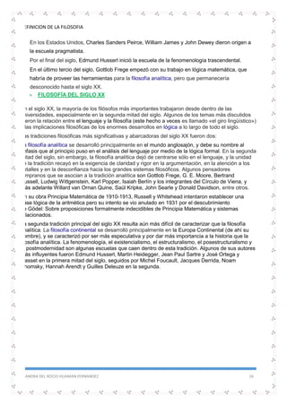 DEFINICION DE LA FILOSOFIA
SANDRA DEL ROCIO HUAMAN FERNANDEZ 16
 En los Estados Unidos, Charles Sanders Peirce, William James y John Dewey dieron origen a
la escuela pragmatista.
 Por el final del siglo, Edmund Husserl inició la escuela de la fenomenología trascendental.
 En el último tercio del siglo, Gottlob Frege empezó con su trabajo en lógica matemática, que
habría de proveer las herramientas para la filosofía analítica, pero que permanecería
desconocido hasta el siglo XX.
 FILOSOFÍA DEL SIGLO XX
En el siglo XX, la mayoría de los filósofos más importantes trabajaron desde dentro de las
universidades, especialmente en la segunda mitad del siglo. Algunos de los temas más discutidos
fueron la relación entre el lenguaje y la filosofía (este hecho a veces es llamado «el giro lingüístico»)
y las implicaciones filosóficas de los enormes desarrollos en lógica a lo largo de todo el siglo.
Las tradiciones filosóficas más significativas y abarcadoras del siglo XX fueron dos:
La filosofía analítica se desarrolló principalmente en el mundo anglosajón, y debe su nombre al
énfasis que al principio puso en el análisis del lenguaje por medio de la lógica formal. En la segunda
mitad del siglo, sin embargo, la filosofía analítica dejó de centrarse sólo en el lenguaje, y la unidad
de la tradición recayó en la exigencia de claridad y rigor en la argumentación, en la atención a los
detalles y en la desconfianza hacia los grandes sistemas filosóficos. Algunos pensadores
tempranos que se asocian a la tradición analítica son Gottlob Frege, G. E. Moore, Bertrand
Russell, Ludwig Wittgenstein, Karl Popper, Isaiah Berlín y los integrantes del Círculo de Viena, y
más adelante Willard van Ornan Quine, Saúl Kripke, John Searle y Donald Davidson, entre otros.
En su obra Principia Matemática de 1910-1913, Russell y Whitehead intentaron establecer una
base lógica de la aritmética pero su intento se vio anulado en 1931 por el descubrimiento
de Gödel: Sobre proposiciones formalmente indecidibles de Principia Matemática y sistemas
relacionados.
La segunda tradición principal del siglo XX resulta aún más difícil de caracterizar que la filosofía
analítica. La filosofía continental se desarrolló principalmente en la Europa Continental (de ahí su
nombre), y se caracterizó por ser más especulativa y por dar más importancia a la historia que la
filosofía analítica. La fenomenología, el existencialismo, el estructuralismo, el posestructuralismo y
la postmodernidad son algunas escuelas que caen dentro de esta tradición. Algunos de sus autores
más influyentes fueron Edmund Husserl, Martin Heidegger, Jean Paul Sartre y José Ortega y
Gasset en la primera mitad del siglo, seguidos por Michel Foucault, Jacques Derrida, Noam
Chomsky, Hannah Arendt y Guilles Deleuze en la segunda.
 
