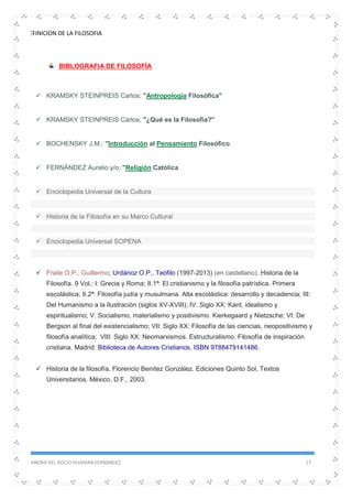 DEFINICION DE LA FILOSOFIA
SANDRA DEL ROCIO HUAMAN FERNANDEZ 17
BIBLOGRAFIA DE FILOSOFÍA
 KRAMSKY STEINPREIS Carlos; "Antropología Filosófica"
 KRAMSKY STEINPREIS Carlos; "¿Qué es la Filosofía?"
 BOCHENSKY J.M.; "Introducción al Pensamiento Filosófico
 FERNÁNDEZ Aurelio y/o; "Religión Católica
 Enciclopedia Universal de la Cultura
 Historia de la Filosofía en su Marco Cultural
 Enciclopedia Universal SOPENA
 Fraile O.P., Guillermo; Urdánoz O.P., Teófilo (1997-2013) (en castellano). Historia de la
Filosofía. 9 Vol.: I: Grecia y Roma; II.1ª: El cristianismo y la filosofía patrística. Primera
escolástica; II.2ª: Filosofía judía y musulmana. Alta escolástica: desarrollo y decadencia; III:
Del Humanismo a la Ilustración (siglos XV-XVIII); IV: Siglo XX: Kant, idealismo y
espiritualismo; V: Socialismo, materialismo y positivismo. Kierkegaard y Nietzsche; VI: De
Bergson al final del existencialismo; VII: Siglo XX: Filosofía de las ciencias, neopositivismo y
filosofía analítica; VIII: Siglo XX: Neomarxismos. Estructuralismo. Filosofía de inspiración
cristiana. Madrid: Biblioteca de Autores Cristianos. ISBN 9788479141486.
 Historia de la filosofía, Florencio Benítez González. Ediciones Quinto Sol, Textos
Universitarios. México, D.F., 2003.
 