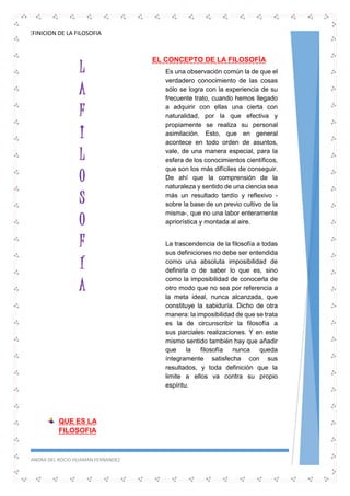 DEFINICION DE LA FILOSOFIA
SANDRA DEL ROCIO HUAMAN FERNANDEZ 2
L
A
F
I
L
O
S
O
F
Í
A
QUE ES LA
FILOSOFIA
EL CONCEPTO DE LA FILOSOFÍA
Es una observación común la de que el
verdadero conocimiento de las cosas
sólo se logra con la experiencia de su
frecuente trato, cuando hemos llegado
a adquirir con ellas una cierta con
naturalidad, por la que efectiva y
propiamente se realiza su personal
asimilación. Esto, que en general
acontece en todo orden de asuntos,
vale, de una manera especial, para la
esfera de los conocimientos científicos,
que son los más difíciles de conseguir.
De ahí que la comprensión de la
naturaleza y sentido de una ciencia sea
más un resultado tardío y reflexivo -
sobre la base de un previo cultivo de la
misma-, que no una labor enteramente
apriorística y montada al aire.
La trascendencia de la filosofía a todas
sus definiciones no debe ser entendida
como una absoluta imposibilidad de
definirla o de saber lo que es, sino
como la imposibilidad de conocerla de
otro modo que no sea por referencia a
la meta ideal, nunca alcanzada, que
constituye la sabiduría. Dicho de otra
manera: la imposibilidad de que se trata
es la de circunscribir la filosofía a
sus parciales realizaciones. Y en este
mismo sentido también hay que añadir
que la filosofía nunca queda
íntegramente satisfecha con sus
resultados, y toda definición que la
limite a ellos va contra su propio
espíritu.
 