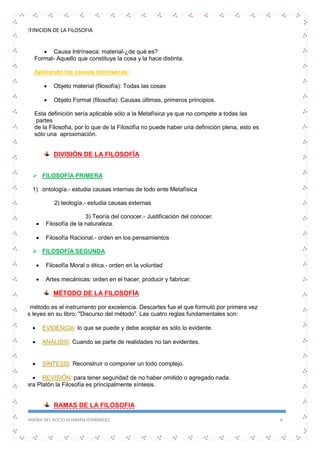 DEFINICION DE LA FILOSOFIA
SANDRA DEL ROCIO HUAMAN FERNANDEZ 6
 Causa Intrínseca: material-¿de qué es?
Formal- Aquello que constituye la cosa y la hace distinta.
Aplicando las causas intrínsecas:
 Objeto material (filosofía): Todas las cosas
 Objeto Formal (filosofía): Causas últimas, primeros principios.
Esta definición sería aplicable sólo a la Metafísica ya que no compete a todas las
partes
de la Filosofía, por lo que de la Filosofía no puede haber una definición plena, esto es
sólo una aproximación.
DIVISIÓN DE LA FILOSOFÍA
 FILOSOFÍA PRIMERA
1) ontología.- estudia causas internas de todo ente Metafísica
2) teología.- estudia causas externas
3) Teoría del conocer.- Justificación del conocer.
 Filosofía de la naturaleza.
 Filosofía Racional.- orden en los pensamientos
 FILOSOFÍA SEGUNDA
 Filosofía Moral o ética.- orden en la voluntad
 Artes mecánicas: orden en el hacer, producir y fabricar.
MÉTODO DE LA FILOSOFÍA
El método es el instrumento por excelencia. Descartes fue el que formuló por primera vez
las leyes en su libro: "Discurso del método”. Las cuatro reglas fundamentales son:
 EVIDENCIA: lo que se puede y debe aceptar es sólo lo evidente.
 ANÁLISIS: Cuando se parte de realidades no tan evidentes.
 SÍNTESIS: Reconstruir o componer un todo complejo.
 REVISIÓN: para tener seguridad de no haber omitido o agregado nada.
Para Platón la Filosofía es principalmente síntesis.
RAMAS DE LA FILOSOFIA
 