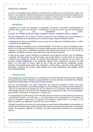 DEFINICION DE LA FILOSOFIA
SANDRA DEL ROCIO HUAMAN FERNANDEZ 7
Las ramas y los problemas que componen la filosofía han variado mucho a través de los siglos. Por
ejemplo, en sus orígenes, la filosofía abarcaba el estudio de los cielos que hoy llamamos astronomía,
así como los problemas que ahora pertenecen a la física. Teniendo esto en cuenta, a continuación
se presentan algunas de las ramas centrales de la filosofía en el presente.
 METAFÍSICA
La metafísica se ocupa de investigar la naturaleza, estructura y principios fundamentales de
la realidad. Esto incluye la clarificación e investigación de algunas de las nociones fundamentales
con las que entendemos el mundo,
incluyendo: ser, entidad, existencia, objeto, propiedad, relación, causalidad, tiempo y espacio.
Antes del advenimiento de la ciencia moderna, muchos de los problemas que hoy pertenecen a
las ciencias naturales eran estudiados por la metafísica bajo el título de filosofía natural.
La ontología es la parte de la metafísica que se ocupa de investigar qué entidades existen y cuáles
no, más allá de las apariencias.
Aristóteles designó la metafísica como «primera filosofía». En la física se asume la existencia de la
materia y en la biología la existencia de la materia orgánica pero ninguna de las dos ciencias define
la materia o la vida; sólo la metafísica suministra estas definiciones básicas. En el libro quinto de
la Metafísica, Aristóteles presenta varias definiciones de términos filosóficos.
A lo largo de los siglos, muchos filósofos han sostenido que de alguna manera u otra, la metafísica
es imposible. Esta tesis tiene una versión fuerte y una versión débil. La versión fuerte es que todas
las afirmaciones metafísicas carecen de sentido. Esto depende por supuesto de una teoría del
significado. Ludwig Wittgenstein y los positivistas lógicos fueron defensores explícitos de esta
posición. Por otra parte, la versión débil es que si bien las afirmaciones metafísicas poseen
significado, es imposible saber cuáles son verdaderas y cuáles falsas, pues esto va más allá de las
capacidades cognitivas del hombre. Esta posición es la que sostuvieron, por ejemplo, David
Hume e Immanuel Kant.
 GNOSEOLOGÍA
La gnoseología es el estudio del origen, la naturaleza y los límites del conocimiento humano. Muchas
ciencias particulares tienen además su propia filosofía, como por ejemplo, la filosofía de la historia,
la filosofía de la matemática, la filosofía de la física, etcétera.
Dentro de la gnoseología, una parte importante, que algunos consideran incluso una rama
independiente de la filosofía, es la fenomenología. La fenomenología es el estudio de los fenómenos,
es decir de la experiencia de aquello que se nos aparece en la conciencia. Más precisamente, la
fenomenología estudia la estructura de los distintos tipos de experiencia, tales como la percepción,
el pensamiento, el recuerdo, la imaginación, el deseo, etc.
En la gnoseología se suele distinguir entre tres tipos de conocimiento: el conocimiento proposicional,
el conocimiento práctico o per formativo, y el conocimiento directo (acquaintance). El primero se
asocia a la expresión «saber que», el segundo a la expresión «saber cómo», y el tercero, en el
español, se asocia a la expresión «conocer» (en vez de «saber»).
Un debate importante y recurrente en la gnoseología es aquel entre el racionalismo y el empirismo. El
racionalismo es la doctrina que sostiene que parte de nuestro conocimiento proviene de una «intuición
racional». El empirismo defiende, en cambio, que todo conocimiento proviene de la experiencia
sensorial.
 