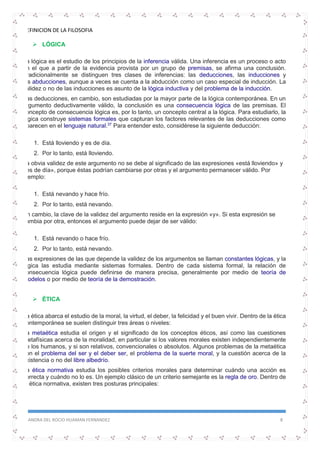 DEFINICION DE LA FILOSOFIA
SANDRA DEL ROCIO HUAMAN FERNANDEZ 8
 LÓGICA
La lógica es el estudio de los principios de la inferencia válida. Una inferencia es un proceso o acto
en el que a partir de la evidencia provista por un grupo de premisas, se afirma una conclusión.
Tradicionalmente se distinguen tres clases de inferencias: las deducciones, las inducciones y
las abducciones, aunque a veces se cuenta a la abducción como un caso especial de inducción. La
validez o no de las inducciones es asunto de la lógica inductiva y del problema de la inducción.
Las deducciones, en cambio, son estudiadas por la mayor parte de la lógica contemporánea. En un
argumento deductivamente válido, la conclusión es una consecuencia lógica de las premisas. El
concepto de consecuencia lógica es, por lo tanto, un concepto central a la lógica. Para estudiarlo, la
lógica construye sistemas formales que capturan los factores relevantes de las deducciones como
aparecen en el lenguaje natural.37
Para entender esto, considérese la siguiente deducción:
1. Está lloviendo y es de día.
2. Por lo tanto, está lloviendo.
La obvia validez de este argumento no se debe al significado de las expresiones «está lloviendo» y
«es de día», porque éstas podrían cambiarse por otras y el argumento permanecer válido. Por
ejemplo:
1. Está nevando y hace frío.
2. Por lo tanto, está nevando.
En cambio, la clave de la validez del argumento reside en la expresión «y». Si esta expresión se
cambia por otra, entonces el argumento puede dejar de ser válido:
1. Está nevando o hace frío.
2. Por lo tanto, está nevando.
Las expresiones de las que depende la validez de los argumentos se llaman constantes lógicas, y la
lógica las estudia mediante sistemas formales. Dentro de cada sistema formal, la relación de
consecuencia lógica puede definirse de manera precisa, generalmente por medio de teoría de
modelos o por medio de teoría de la demostración.
 ÉTICA
La ética abarca el estudio de la moral, la virtud, el deber, la felicidad y el buen vivir. Dentro de la ética
contemporánea se suelen distinguir tres áreas o niveles:
La metaética estudia el origen y el significado de los conceptos éticos, así como las cuestiones
metafísicas acerca de la moralidad, en particular si los valores morales existen independientemente
de los humanos, y si son relativos, convencionales o absolutos. Algunos problemas de la metaética
son el problema del ser y el deber ser, el problema de la suerte moral, y la cuestión acerca de la
existencia o no del libre albedrío.
La ética normativa estudia los posibles criterios morales para determinar cuándo una acción es
correcta y cuándo no lo es. Un ejemplo clásico de un criterio semejante es la regla de oro. Dentro de
la ética normativa, existen tres posturas principales:
 