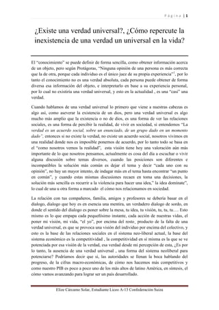 P á g i n a | 1 
Elize Cárcamo Solar, Estudiante Liceo A-13 Confederación Suiza 
¿Existe una verdad universal?, ¿Cómo repercute la inexistencia de una verdad un universal en la vida? 
El “conocimiento” se puede definir de forma sencilla, como obtener información acerca de un objeto, pero según Protágoras, “Ninguna opinión de una persona es más correcta que la de otra, porque cada individuo es el único juez de su propia experiencia”1, por lo tanto el conocimiento no es una verdad absoluta, cada persona puede obtener de forma diversa esa información del objeto, e interpretarlo en base a su experiencia personal, por lo cual no existiría una verdad universal, y esto en la actualidad , es una “casi” una verdad. 
Cuando hablamos de una verdad universal lo primero que viene a nuestras cabezas es algo así, como aseverar la existencia de un dios, pero una verdad universal es algo mucho más amplio que la existencia o no de dios, es una forma de ver las relaciones sociales, es una forma de percibir la realidad, de vivir en sociedad, si entendemos “La verdad es un acuerdo social, sobre un enunciado, de un grupo dado en un momento dado”, entonces si no existe la verdad, no existe un acuerdo social, nosotros vivimos en una realidad donde nos es imposible ponernos de acuerdo, por lo tanto todo se basa en el “como nosotros vemos la realidad”, esta visión tiene hoy una valoración aún más importante de lo que nosotros pensamos, actualmente es cosa del día a escuchar o vivir alguna discusión sobre temas diversos, cuando las posiciones son diferentes e incompatibles la solución más común es dejar el tema y decir “cada uno con su opinión”, no hay un mayor intento, de indagar más en el tema hasta encontrar “un punto en común”, y cuando estas mismas discusiones recaen en toma una decisiones, la solución más sencilla es recurrir a la violencia para hacer una idea,” la idea domínate”, lo cual de una u otra forma a marcado el cómo nos relacionamos en sociedad. 
La relación con tus compañeros, familia, amigos y profesores se debería basar en el dialogo, dialogo que hoy es en esencia una mentira, un verdadero dialogo de sordo, en donde el sentido del dialogo es poner sobre la mesa, tu idea, tu visión, tu, tu, tu…. Esto mismo es lo que empapa cada pequeñísimo instante, cada acción de nuestras vidas, el poner mi visión, mi vida, “el yo”, por encima del resto¸ producto de la falta de una verdad universal, es que se provoca una visión del individuo por encima del colectivo, y esto es la base de las relaciones sociales en el sistema neo-liberal actual, la base del sistema económico es la competitividad , la competitividad en sí misma es la que se ve potenciada por esa visión de la verdad, esa verdad desde mi percepción de esta, ¿Es por lo tanto, la ausencia de una verdad universal , una forma del sistema neoliberal para potenciarse? Podríamos decir que si, las autoridades se llenan la boca hablando del progreso, de la cifras macro-económicas, de cómo nos hacemos más competitivos y como nuestro PIB es poco a poco uno de los más altos de latino América, en síntesis, el cómo vamos avanzando para lograr ser un país desarrollado.  