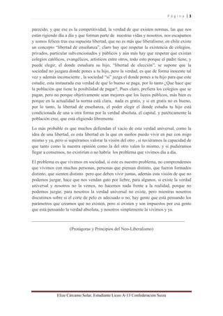 P á g i n a | 3 
Elize Cárcamo Solar, Estudiante Liceo A-13 Confederación Suiza 
parecido, y que ese es la competitividad, la verdad de que existen normas, las que nos están rigiendo día a día y que forman parte de nuestras vidas y nosotros, nos escapamos y somos felices tras esa supuesta libertad, que no es más que liberalismo, en chile existe un concepto “libertad de enseñanza”, claro hay que respetar la existencia de colegios, privados, particular subvencionados y públicos y aún más hay que respetar que existan colegios católicos, evangélicos, artísticos entre otros, todo esto porque el padre tiene, y puede elegir, el donde estudiara su hijo, “libertad de elección”, se supone que la sociedad no juzgara donde pones a tu hijo, pero la verdad, es que de forma inocente tal vez y además inconsciente , la sociedad “si” juzga el donde pones a tu hijo para que este estudie, esta instaurada esa verdad de que lo bueno se paga, por lo tanto ¿Que hace que la población que tiene la posibilidad de pagar?, Pues claro, prefiera los colegios que se pagan, pero no porque objetivamente sean mejores que los liceos públicos, más bien es porque en la actualidad la norma está clara, nada es gratis, y si en gratis no es bueno, por lo tanto, la libertad de enseñanza, el poder elegir el donde estudia tu hijo está condicionada de una u otra forma por la verdad absoluta, el capital, y patéticamente la población cree, que está eligiendo libremente. Lo más probable es que muchos defiendan el vacío de esta verdad universal, como la idea de una libertad, es esta libertad en la que en sueños puedo vivir en paz con migo mismo y ya, pero si supiéramos valorar la visión del otro , si tuviéramos la capacidad de que tanto como la nuestra opinión como la del otro valen lo mismo, y si pudiéramos llegar a consensos, no existirían o no habría los problema que vivimos día a día. El problema es que vivimos en sociedad, si este es nuestro problema, no comprendemos que vivimos con muchas personas, personas que piensan distinto, que fueron formados distinto, que sienten distinto pero que deben vivir juntas, además esta visión de que no podemos juzgar, hace que nos vendan gato por liebre, para algunos, si existe la verdad universal y nosotros no la vemos, no hacemos nada frente a la realidad, porque no podemos juzgar, para nosotros la verdad universal no existe, pero mientras nosotros discutimos sobre si el corte de pelo es adecuado o no, hay gente que está pensando los parámetros que creamos que no existen, pero si existen y son impuestos por esa gente que está pensando la verdad absoluta, y nosotros simplemente la vivimos y ya. ____________________________________________________________________ (Protágoras y Principios del Neo-Liberalismo) 
