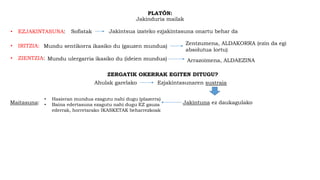 PLATÓN:
Jakinduria mailak
• ZIENTZIA: Mundu ulergarria ikasiko du (ideien mundua) Arrazoimena, ALDAEZINA
• IRITZIA: Mundu sentikorra ikasiko du (gauzen mundua)
Zentzumena, ALDAKORRA (ezin da egi
absolutua lortu)
• EZJAKINTASUNA: Sofistak Jakintsua izateko ezjakintasuna onartu behar da
ZERGATIK OKERRAK EGITEN DITUGU?
Ahulak garelako Ezjakintasunaren sustraia
Jakintuna ez daukagulakoMaitasuna:
• Hasieran mundua ezagutu nahi dugu (plazerra)
• Baina edertasuna ezagutu nahi dugu EZ gauza
ederrak, horretarako IKASKETAK beharrezkoak
 