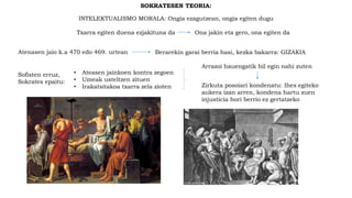 SOKRATESEN TEORIA:
INTELEKTUALISMO MORALA: Ongia ezagutzean, ongia egiten dugu
Txarra egiten duena ezjakituna da Ona jakin eta gero, ona egiten da
Sofisten erruz,
Sokrates epaitu:
• Ateasen jainkoen kontra zegoen
• Umeak usteltzen zituen
• Irakatsitakoa txarra zela zioten
Arrazoi hauengatik hil egin nahi zuten
Zirkuta posoiari kondenatu: Ihes egiteko
aukera izan arren, kondena hartu zuen
injusticia hori berrio ez gertatzeko
Atenasen jaio k.a 470 edo 469. urtean Berarekin garai berria hasi, kezka bakarra: GIZAKIA
 