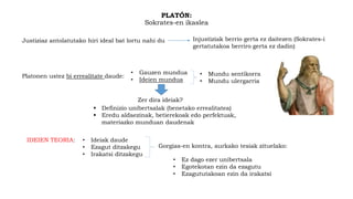 PLATÓN:
Sokrates-en ikaslea
Justiziaz antolatutako hiri ideal bat lortu nahi du Injustiziak berrio gerta ez daitezen (Sokrates-i
gertatutakoa berriro gerta ez dadin)
Platonen ustez bi errealitate daude:
• Gauzen mundua
• Ideien mundua
• Mundu sentikorra
• Mundu ulergarria
Zer dira ideiak?
 Definizio unibertsalak (benetako errealitatea)
 Eredu aldaezinak, betierekoak edo perfektuak,
materiazko munduan daudenak
IDEIEN TEORIA: • Ideiak daude
• Ezagut ditzakegu
• Irakatsi ditzakegu
Gorgias-en kontra, aurkako tesiak zituelako:
• Ez dago ezer unibertsala
• Egotekotan ezin da ezagutu
• Ezagututakoan ezin da irakatsi
 