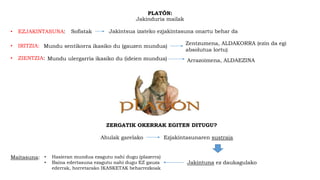 PLATÓN:
Jakinduria mailak
• ZIENTZIA: Mundu ulergarria ikasiko du (ideien mundua) Arrazoimena, ALDAEZINA
• IRITZIA: Mundu sentikorra ikasiko du (gauzen mundua)
Zentzumena, ALDAKORRA (ezin da egi
absolutua lortu)
• EZJAKINTASUNA: Sofistak Jakintsua izateko ezjakintasuna onartu behar da
ZERGATIK OKERRAK EGITEN DITUGU?
Ahulak garelako Ezjakintasunaren sustraia
Jakintuna ez daukagulako
Maitasuna: • Hasieran mundua ezagutu nahi dugu (plazerra)
• Baina edertasuna ezagutu nahi dugu EZ gauza
ederrak, horretarako IKASKETAK beharrezkoak
 