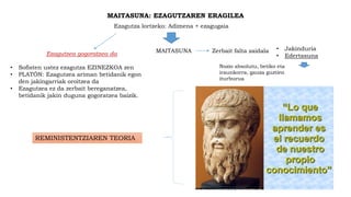 MAITASUNA: EZAGUTZAREN ERAGILEA
Ezagutza lortzeko: Adimena + ezagugaia
MAITASUNA • Jakinduria
• Edertasuna
Zerbait falta zaidalaEzagutzea gogoratzea da
• Sofisten ustez ezagutza EZINEZKOA zen
• PLATÓN: Ezagutzea ariman betidanik egon
den jakingarriak oroitzea da
• Ezagutzea ez da zerbait bereganatzea,
betidanik jakin duguna gogoratzea baizik.
Nozio absolutu, betiko eta
iraunkorra, gauza guztien
iturburua
REMINISTENTZIAREN TEORIA
 
