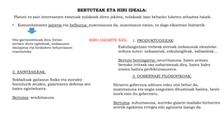 BERTUTEAK ETA HIRI IDEALA:
Platoni ez zaio interesatzen estatuak nolakoak diren jakitea, nolakoak izan beharko luketen zehaztea baizik.
• Komunitatearen jatorria eta helburua: zuzentasuna da, zuzentasun ezean, ez dago elkartean bizitzerik
Oso garrantzitsuak dira, hirian
sortzen diren egitekoak, ondasunen
ekoizpena eta hirikideen beharrizanei
erantzuteko
HIRU GIZARTE SAIL: 1. PRODUKTUGILEAK:
Eskulangintzan trebeak zirenak ondasunak ekoizteko
ardura zuten: nekazariak, eskulangileak, saltzaileak…
Bertute bereizgarria: neurritasuna, haien ariman
berezko irritsak oso nabarmenak dira, haien bidez
iristen baitira perfektutasunera.
2. ZAINTZAILEAK:
Soldaduak gaitasun fisiko eta moralez
horniturik zeuden, gizartearen defensa zen
haien eginbeharra.
Bertutea: sendotasuna
Hiriaren gobernua adituen esku utzi behar da,
zuzentasuna eta ongia ezagutzen dituztenak baitira, beste
inork ezin du gobernatu.
Bertutea: zuhurtasuna, aurreko gizarte-mailako hiritarren
artetik egokiena erregea edo agintaria izango da.
3. GOBERNARI FILOSOFIKOAK:
 