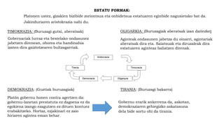 ESTATU FORMAK:
Platonen ustez, gizakien bizibide zoriontsua eta onbidetsua estatuaren eginbide nagusietako bat da.
Jakinduriaren aristokrazia nahi du.
TIMOKRAZIA: (Buruzagi gutxi, aberatsak)
Gobernariak lurraz eta bestelako ondasunez
jabetzen direnean, ohorea eta handinahia
izaten dira gaiztotzearen bultzagarriak.
OLIGARKIA: (Buruzagiak aberatsak izan daitezke)
Aginteak ondasunen jabetza du oinarri, agintariak
aberatsak dira eta. Saiatsuak eta diruzaleak dira
estatuaren aginteaz baliatzen direnak.
DEMOKRAZIA: (Guztiak buruzagiak)
Platón gobernu honen contra agertzen da:
gobernu-lanetan prestatuta ez dagoena ez da
egokiena izango ezagutzen ez dituen kontuez
erabakitzeko. Hortaz, ezjakinari ez zaio
hiriaren agintea eman behar.
TIRANIA: (Buruzagi bakarra)
Gobernu erarik ankerrena da, askotan,
demokraziaren gehiegizko askatasuna
dela bide sortu ohi da tirania.
 