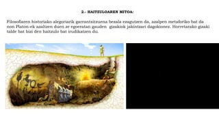 2.- HAITZULOAREN MITOA:
Filosofiaren historiako alegoriarik garrantsitzuena bezala ezagutzen da, azalpen metaforiko bat da
non Platon-ek azaltzen duen ze egoeratan gauden gizakiok jakintzari dagokionez. Horretarako gizaki
talde bat bizi den haitzulo bat irudikatzen du.
 