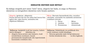 ZERGATIK DEITZEN ZAIO MITOA?
Ez dakigu zergatik jarri zaion “mito” izena, alegoria bat bada, ez zaigu ez Platonen
idatzietan ez mitografoen idatzietan mito bezala azaltzen.
Alegoria: (grekeraz allegorein)
Forma literario bat da non ideia bati buruz hitz
egiten den, giza itxurez, animaliez edo
objektuez baliatzen.
Mitoa: Narrazio fantastikoak dira, mundua
ulertzeko, arautzeko eta azaltzeko aintzinean
erabiltzen zirenak.
Helburua: Azalpenei irudi bat ematea, hobeto
ulertu ditzagun didatikoa da.
• Alegoria izena jartzen zaio baitaere, irudi
metaforikoen multzoari, hauek
pentsamendu konplexuak edo esperientziak
kontatzeko erabiltzen dira.
Helburua: Didaktikoak eta publikoak dira
eredu moduan erabili ditzakegu.
• Naturaz gainezko izaki eta gertakizunez
beteko kondairak dira ez dira logikoak.
1. Patua
2. Jainkoa
3. Fenomenoa
Mitoa
betetzeko
elementuak
 