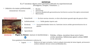 SOFISTAK:
K.a V mendean elkartu ziren pentsalari adituak eta esperimentatuak
(Protágoras, Gorgias, Trasimaco…)
• Jakintsu eta maisu profesionalak: • Musika
• Astronomia
• Oratoria (Ikasketarik garrantzitsuena herritarren aurean hitz egiten zutenentzat)
• Matematika
(Irakasketak: Atenasen)
EZAUGARRIAK: 1. Eszeptikoak
2. Indibidualistak
3. Kririkoak
4. Erlatibistak
5. Agnostikoak
Ez dute ezertan sinesten, ez dute zihurtatzen gauzak egia ala gezurra diren
Soilik gizakia inporta zaie
Aurresokratikoekin batez ere, haientzat natura zelako garrantsitzuena eta ez
gizakia
KEZKAK: • Physis vs Nomos: (natura vs konbentzioa)
Dena gizakiaren borondatearen ondorioa da
• Politika, erlijioa, moralean ikusi zuten haien
arteko oposizioa, Sofistentzat gizarte arloan EZER
es da naturala
• Legeak Beldurra da legen sortzailea, bedurra physis (naturala) da baina legeak, pertsonaren
arabera aldatzen direnez nomos (artifizialak) dira.
 