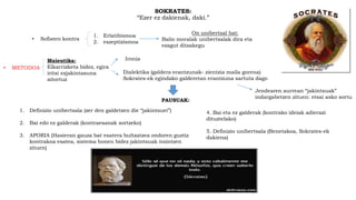 SOKRATES:
“Ezer ez dakienak, daki.”
• Sofisten kontra
1. Erlatibismoa
2. eszeptizismoa
On unibertsal bat:
Balio moralak unibertsalak dira eta
ezagut ditzakegu
• METODOA
Maieutika:
Elkarrizketa bidez, egira
iritsi ezjakintasuna
aitortuz
Ironia
Dialektika (galdera erantzunak- zientzia maila gorena)
Sokrates-ek egindako galderetan erantzuna sartuta dago
PAUSUAK:
1. Definizio unibertsala (zer den galdetzen die “jakintsuei”)
2. Bai edo ez galderak (kontraesanak sortzeko)
3. APORIA (Hasieran gauza bat esatera bultzatzea ondoren guztiz
kontrakoa esatea, sistema honen bidez jakintsuak iraintzen
zituen)
4. Bai eta ez galderak (kontrako ideiak adierazi
dituztelako)
5. Definizio unibertsala (Benetakoa, Sokrates-ek
dakiena)
Jendearen aurrean “jakintsuak”
indargabetzen zituen: etsai asko sortu
 